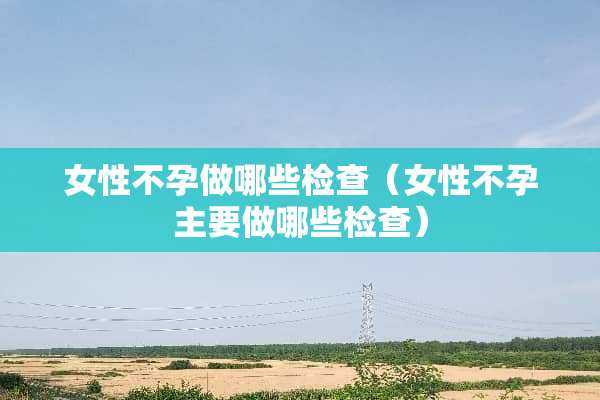 女性不孕做哪些检查（女性不孕主要做哪些检查）