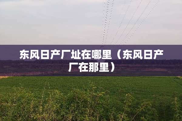 东风日产厂址在哪里（东风日产厂在那里）