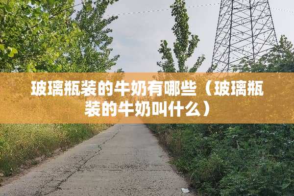 玻璃瓶装的牛奶有哪些（玻璃瓶装的牛奶叫什么）