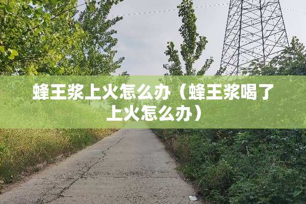 蜂王浆上火怎么办（蜂王浆喝了上火怎么办）
