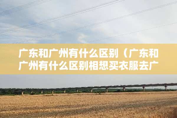 广东和广州有什么区别（广东和广州有什么区别相想买衣服去广东还是广州）