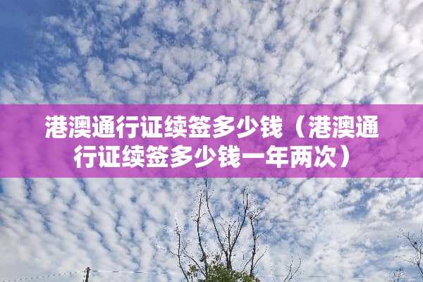 港澳***续签多少钱（港澳***续签多少钱一年两次）