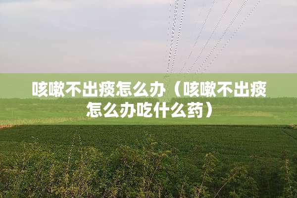 咳嗽不出痰怎么办（咳嗽不出痰怎么办吃什么药）