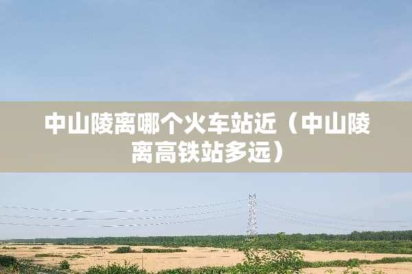 中山陵离哪个火车站近（中山陵离高铁站多远）