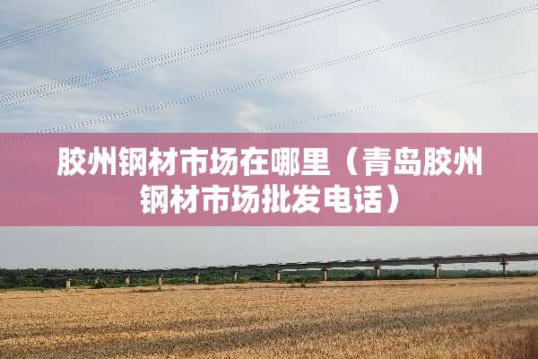 胶州钢材市场在哪里（青岛胶州钢材市场批发电话）