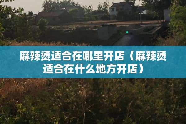 麻辣烫适合在哪里开店（麻辣烫适合在什么地方开店）