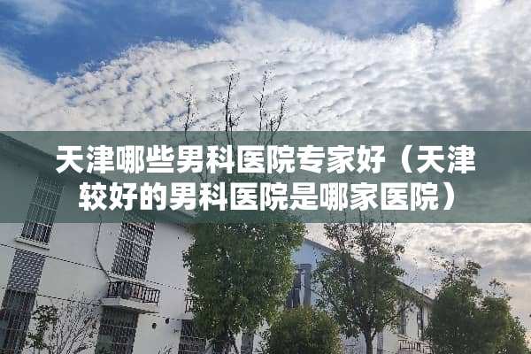 天津哪些男科医院专家好（天津较好的男科医院是哪家医院）