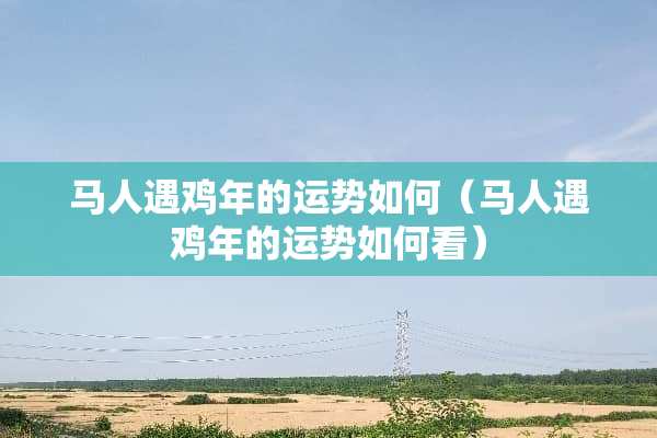 马人遇鸡年的运势如何（马人遇鸡年的运势如何看）