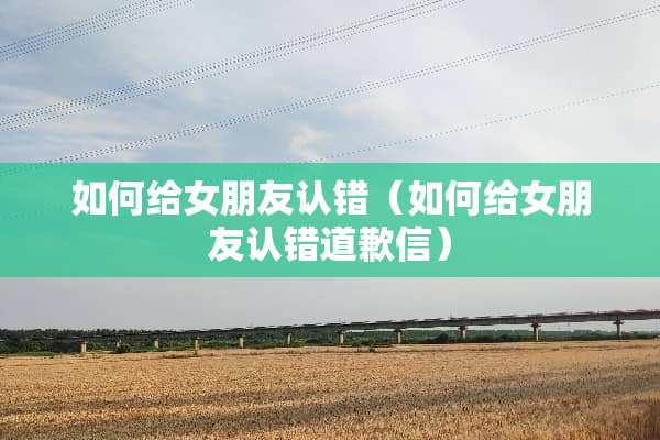 如何给女朋友认错（如何给女朋友认错道歉信）