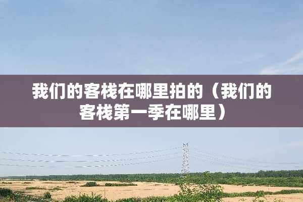 我们的客栈在哪里拍的（我们的客栈第一季在哪里）