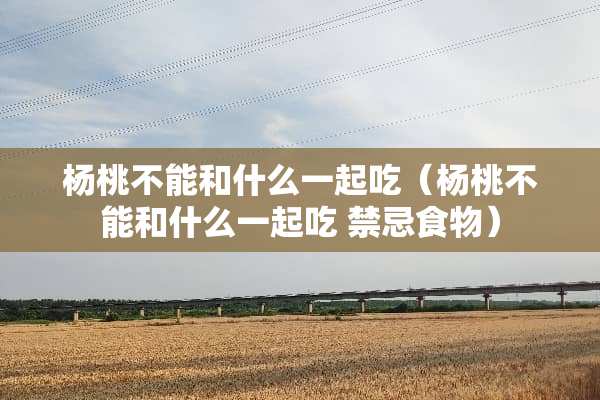 杨桃不能和什么一起吃（杨桃不能和什么一起吃 禁忌食物）