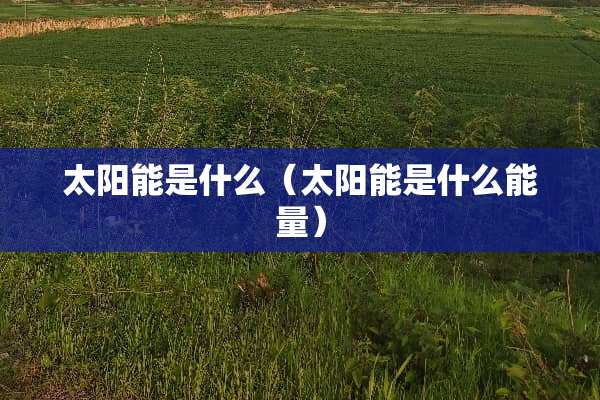 太阳能是什么（太阳能是什么能量）
