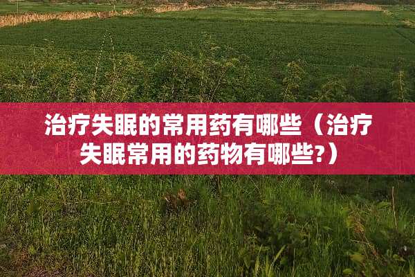治疗失眠的常用药有哪些（治疗失眠常用的药物有哪些?）