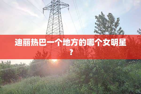 迪丽热巴一个地方的哪个女明星？