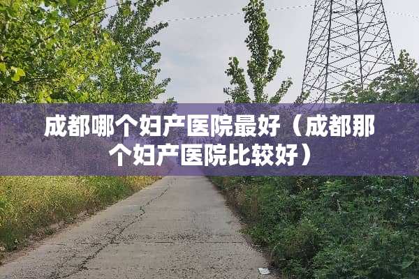 成都哪个妇产医院最好（成都那个妇产医院比较好）