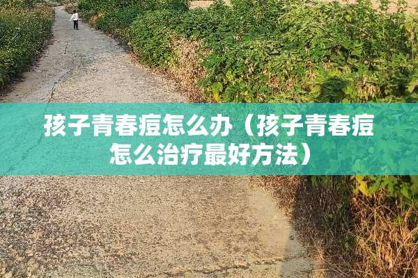 孩子青春痘怎么办（孩子青春痘怎么治疗最好方法）