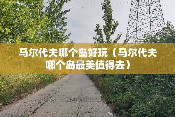 马尔代夫哪个岛好玩（马尔代夫哪个岛最美值得去）