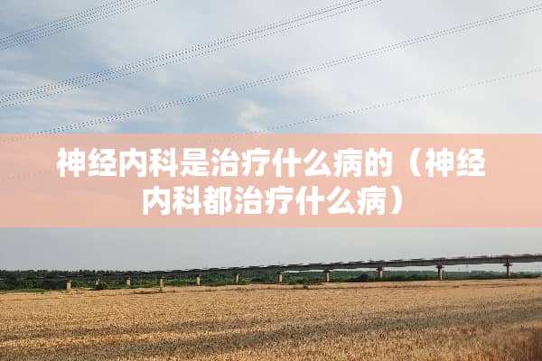 神经内科是治疗什么病的（神经内科都治疗什么病）