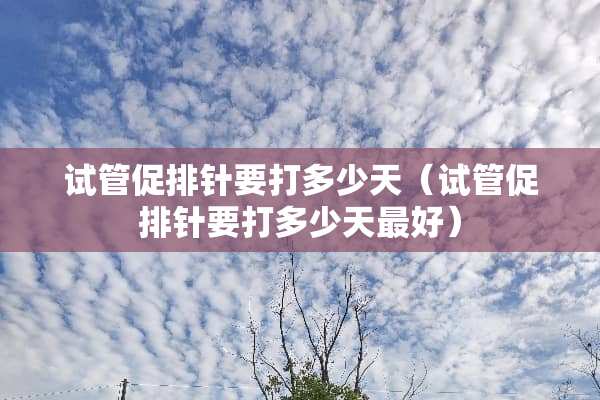 试管促排针要打多少天（试管促排针要打多少天最好）