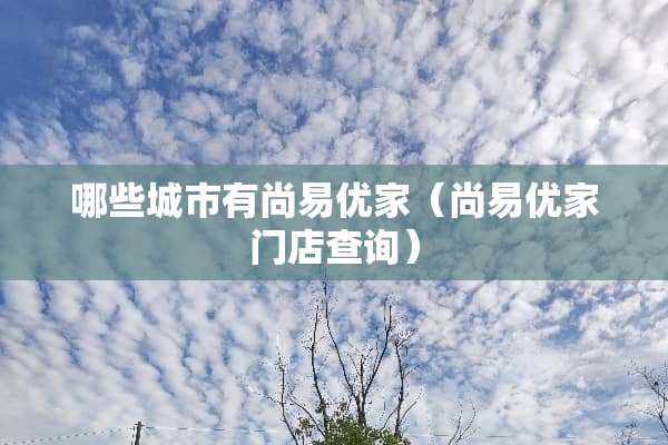哪些城市有尚易优家（尚易优家门店查询）