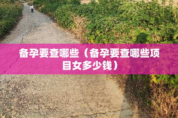 备孕要查哪些（备孕要查哪些项目女多少钱）