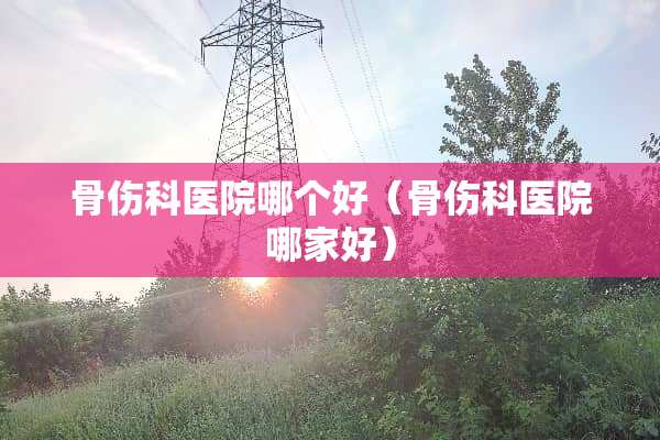 骨伤科医院哪个好（骨伤科医院哪家好）