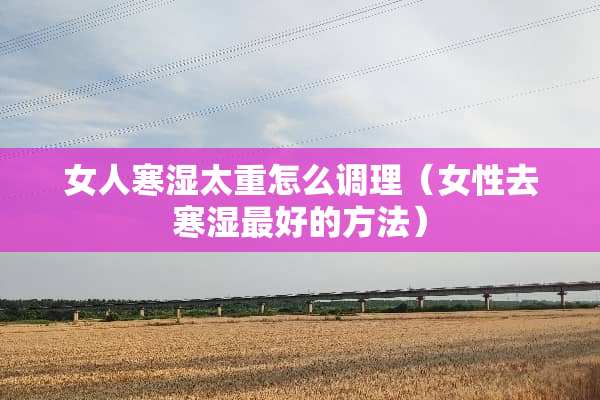 女人寒湿太重怎么调理（女性去寒湿最好的方法）