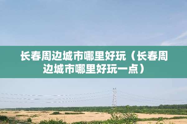 长春周边城市哪里好玩（长春周边城市哪里好玩一点）