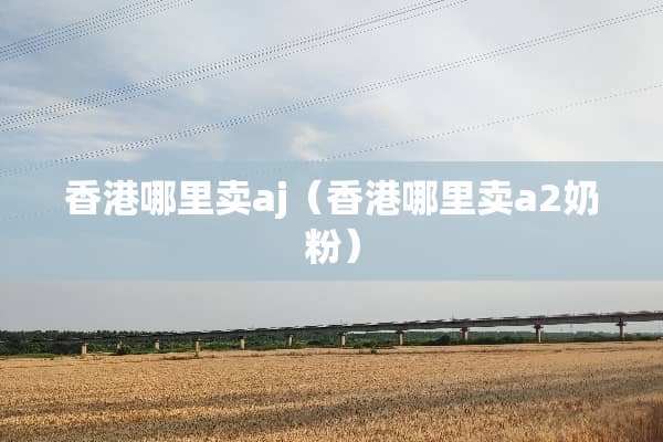 香港哪里卖aj（香港哪里卖a2奶粉）