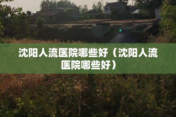 沈阳人流医院哪些好（沈阳人流医院哪些好）