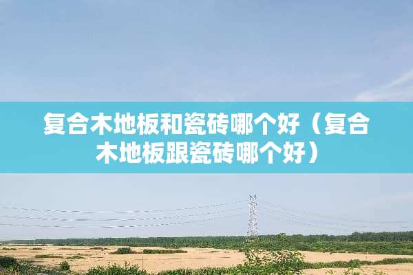 复合木地板和瓷砖哪个好（复合木地板跟瓷砖哪个好）