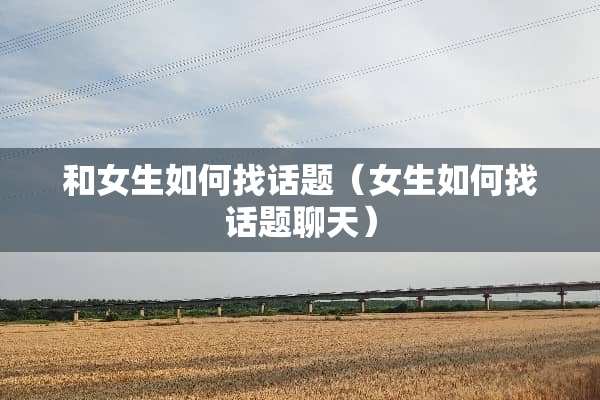 和女生如何找话题（女生如何找话题聊天）