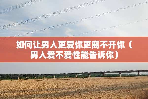 如何让男人更爱你更离不开你（男人爱不爱性能告诉你）