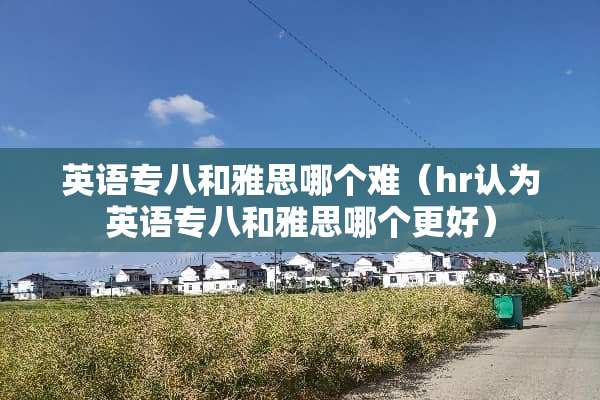 英语专八和雅思哪个难（hr认为英语专八和雅思哪个更好）