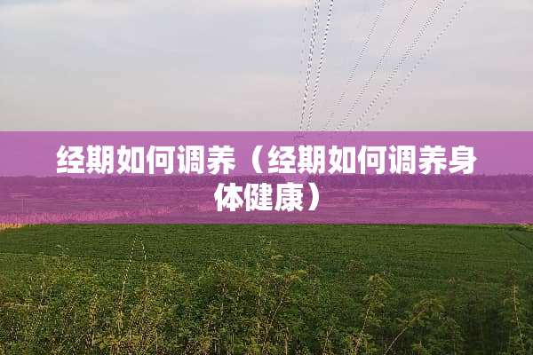 经期如何调养（经期如何调养身体健康）
