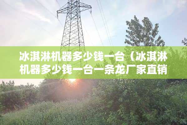 冰淇淋机器多少钱一台（冰淇淋机器多少钱一台一条龙厂家直销）
