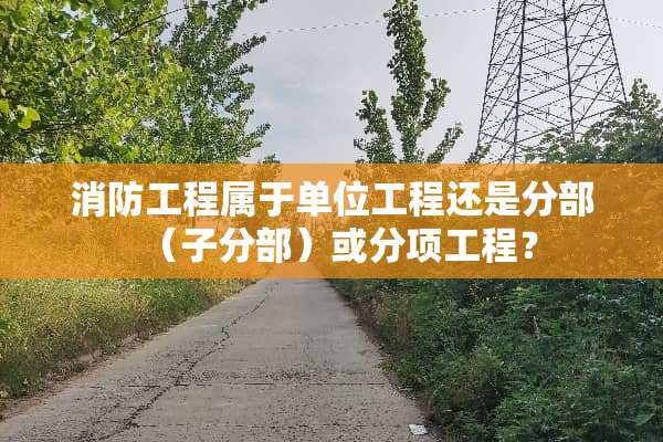 消防工程属于单位工程还是分部（子分部）或分项工程？