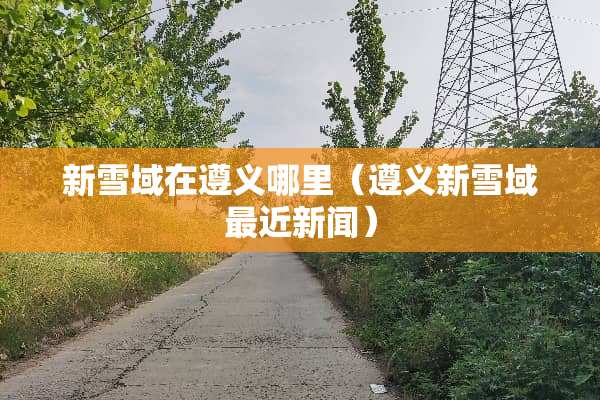 新雪域在遵义哪里（遵义新雪域最近新闻）