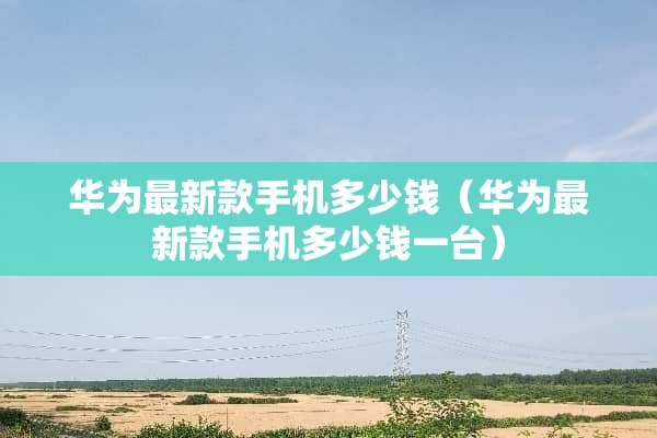 华为最新款手机多少钱（华为最新款手机多少钱一台）