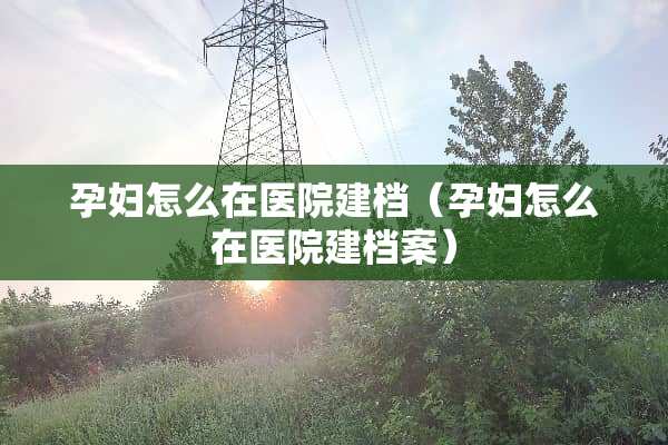 孕妇怎么在医院建档（孕妇怎么在医院建档案）