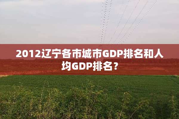 2012辽宁各市城市GDP排名和人均GDP排名？