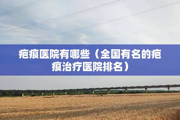 疤痕医院有哪些（全国有名的疤痕治疗医院排名）
