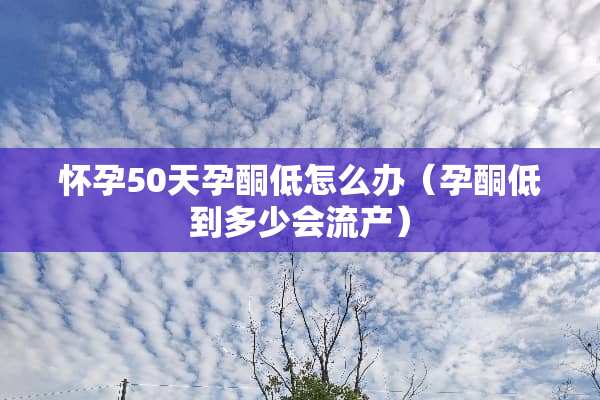怀孕50天孕酮低怎么办（孕酮低到多少会流产）