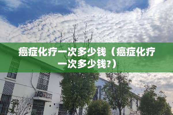 癌症化疗一次多少钱（癌症化疗一次多少钱?）