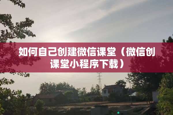 如何自己创建微信课堂（微信创课堂小程序下载）
