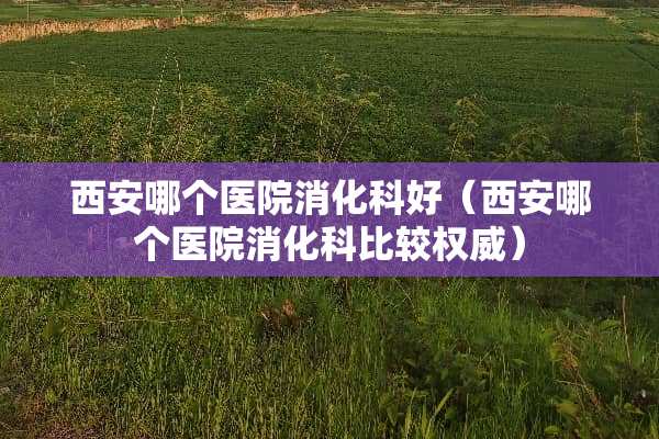 西安哪个医院消化科好（西安哪个医院消化科比较权威）