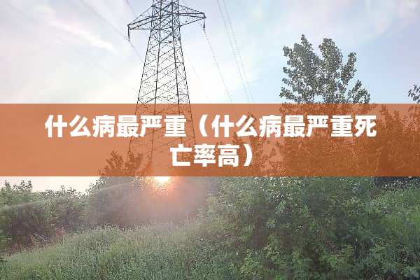 什么病最严重（什么病最严重死亡率高）