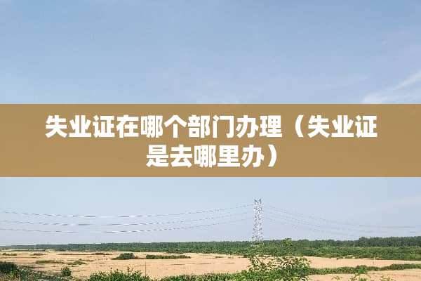 失业证在哪个部门办理（失业证是去哪里办）