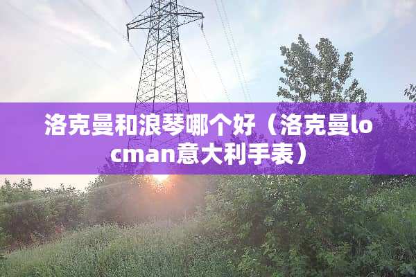 洛克曼和浪琴哪个好（洛克曼locman意大利手表）