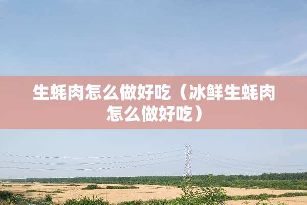 生蚝肉怎么做好吃（冰鲜生蚝肉怎么做好吃）